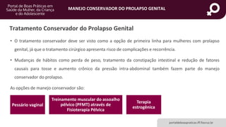 MANEJO CONSERVADOR DO PROLAPSO GENITAL
portaldeboaspraticas.iff.fiocruz.br
Tratamento Conservador do Prolapso Genital
• O tratamento conservador deve ser visto como a opção de primeira linha para mulheres com prolapso
genital, já que o tratamento cirúrgico apresenta risco de complicações e recorrência.
• Mudanças de hábitos como perda de peso, tratamento da constipação intestinal e redução de fatores
causais para tosse e aumento crônico da pressão intra-abdominal também fazem parte do manejo
conservador do prolapso.
As opções de manejo conservador são:
Pessário vaginal
Treinamento muscular do assoalho
pélvico (PFMT) através de
Fisioterapia Pélvica
Terapia
estrogênica
 