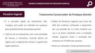 MANEJO CONSERVADOR DO PROLAPSO GENITAL
portaldeboaspraticas.iff.fiocruz.br
Tratamento Conservador do Prolapso Genital
• É a principal opção de tratamento não-
cirúrgico, pois pode ser utilizado em qualquer
grau (estadiamento) do prolapso genital.
• Trata-se de um dispositivo, com uma variedade
de formas e tamanhos, inserido dentro da
vagina com o objetivo de manter o suporte dos
órgãos pélvicos.
• Dados da literatura sugerem que cerca de
60% das mulheres utilizando o dispositivo
por um período de 1-2 anos mantém seu
uso e se dizem satisfeitas com o resultado
obtido. Sugerem ainda a resolução dos
sintomas em 70-90% das usuárias.
• Deve ser removido e limpo periodicamente.
Pessário Vaginal
 