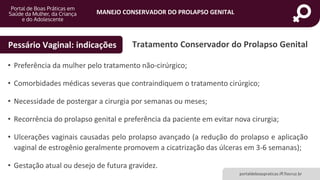 MANEJO CONSERVADOR DO PROLAPSO GENITAL
portaldeboaspraticas.iff.fiocruz.br
Tratamento Conservador do Prolapso GenitalPessário Vaginal: indicações
• Preferência da mulher pelo tratamento não-cirúrgico;
• Comorbidades médicas severas que contraindiquem o tratamento cirúrgico;
• Necessidade de postergar a cirurgia por semanas ou meses;
• Recorrência do prolapso genital e preferência da paciente em evitar nova cirurgia;
• Ulcerações vaginais causadas pelo prolapso avançado (a redução do prolapso e aplicação
vaginal de estrogênio geralmente promovem a cicatrização das úlceras em 3-6 semanas);
• Gestação atual ou desejo de futura gravidez.
 
