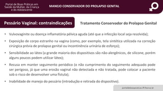 MANEJO CONSERVADOR DO PROLAPSO GENITAL
portaldeboaspraticas.iff.fiocruz.br
Tratamento Conservador do Prolapso GenitalPessário Vaginal: contraindicações
• Vulvovaginite ou doença inflamatória pélvica aguda (até que a infecção local seja resolvida);
• Exposição de corpo estranho na vagina (como, por exemplo, tela sintética utilizada na correção
cirúrgica prévia de prolapso genital ou incontinência urinária de esforço);
• Sensibilidade ao látex (a grande maioria dos dispositivos são não-alergênicos, de silicone, porém
alguns poucos podem utilizar látex);
• Recusa em manter seguimento periódico (o não cumprimento do seguimento adequado pode
ser perigoso, já que uma erosão vaginal não detectada e não tratada, pode colocar a paciente
sob o risco de desenvolver uma fístula);
• Inabilidade de manejo do pessário (introdução e retirada do dispositivo).
 