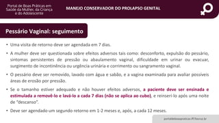 MANEJO CONSERVADOR DO PROLAPSO GENITAL
portaldeboaspraticas.iff.fiocruz.br
• Uma visita de retorno deve ser agendada em 7 dias.
• A mulher deve ser questionada sobre efeitos adversos tais como: desconforto, expulsão do pessário,
sintomas persistentes de pressão ou abaulamento vaginal, dificuldade em urinar ou evacuar,
surgimento de incontinência ou urgência urinária e corrimento ou sangramento vaginal.
• O pessário deve ser removido, lavado com água e sabão, e a vagina examinada para avaliar possíveis
áreas de erosão por pressão.
• Se o tamanho estiver adequado e não houver efeitos adversos, a paciente deve ser ensinada e
estimulada a removê-lo e lavá-lo a cada 7 dias (não se aplica ao cubo), e reinserí-lo após uma noite
de “descanso”.
• Deve ser agendado um segundo retorno em 1-2 meses e, após, a cada 12 meses.
Pessário Vaginal: seguimento
 