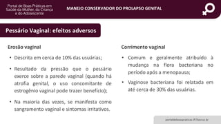MANEJO CONSERVADOR DO PROLAPSO GENITAL
portaldeboaspraticas.iff.fiocruz.br
• Descrita em cerca de 10% das usuárias;
• Resultado da pressão que o pessário
exerce sobre a parede vaginal (quando há
atrofia genital, o uso concomitante de
estrogênio vaginal pode trazer benefício);
• Na maioria das vezes, se manifesta como
sangramento vaginal e sintomas irritativos.
Pessário Vaginal: efeitos adversos
• Comum e geralmente atribuído à
mudança na flora bacteriana no
período após a menopausa;
• Vaginose bacteriana foi relatada em
até cerca de 30% das usuárias.
Erosão vaginal Corrimento vaginal
 