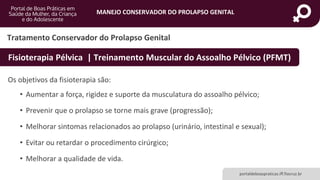 MANEJO CONSERVADOR DO PROLAPSO GENITAL
portaldeboaspraticas.iff.fiocruz.br
Os objetivos da fisioterapia são:
• Aumentar a força, rigidez e suporte da musculatura do assoalho pélvico;
• Prevenir que o prolapso se torne mais grave (progressão);
• Melhorar sintomas relacionados ao prolapso (urinário, intestinal e sexual);
• Evitar ou retardar o procedimento cirúrgico;
• Melhorar a qualidade de vida.
Tratamento Conservador do Prolapso Genital
Fisioterapia Pélvica | Treinamento Muscular do Assoalho Pélvico (PFMT)
 