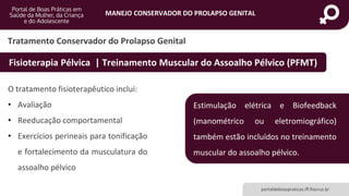MANEJO CONSERVADOR DO PROLAPSO GENITAL
portaldeboaspraticas.iff.fiocruz.br
O tratamento fisioterapêutico inclui:
• Avaliação
• Reeducação comportamental
• Exercícios perineais para tonificação
e fortalecimento da musculatura do
assoalho pélvico
Tratamento Conservador do Prolapso Genital
Fisioterapia Pélvica | Treinamento Muscular do Assoalho Pélvico (PFMT)
Estimulação elétrica e Biofeedback
(manométrico ou eletromiográfico)
também estão incluídos no treinamento
muscular do assoalho pélvico.
 