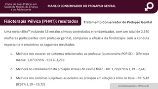MANEJO CONSERVADOR DO PROLAPSO GENITAL
portaldeboaspraticas.iff.fiocruz.br
Uma metanálise¹¹ incluindo 13 ensaios clínicos controlados e randomizados, com um total de 2.340
mulheres participantes com prolapso genital, comparou a eficácia da fisioterapia com a conduta
expectante e encontrou os seguintes resultados:
1. Melhora nos escores de sintomas relacionados ao prolapso (questionário POP-SS) - Diferença
média: -3,07 (IC95% -3,91 à -2,23);
2. Melhora no estadiamento do prolapso através do exame físico - RR: 1,70 (IC95% 1,19 – 2,44);
3. Melhora nos sintomas subjetivos associados ao prolapso em relação à linha de base - RR: 5,48
(IC95% 2,19 – 13,72)
Tratamento Conservador do Prolapso GenitalFisioterapia Pélvica (PFMT): resultados
 