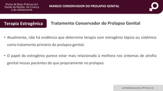 MANEJO CONSERVADOR DO PROLAPSO GENITAL
portaldeboaspraticas.iff.fiocruz.br
• Atualmente, não há evidência que determine terapia com estrogênio tópico ou sistêmico
como tratamento primário do prolapso genital.
• O papel do estrogênio parece estar mais relacionado à melhora nos sintomas de atrofia
genital nessas pacientes do que propriamente no prolapso.
Tratamento Conservador do Prolapso GenitalTerapia Estrogênica
 