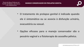 portaldeboaspraticas.iff.fiocruz.br
MANEJO CONSERVADOR DO PROLAPSO GENITAL
• O tratamento do prolapso genital é indicado quando
ele é sintomático ou se associa à disfunção urinária,
evacuatória ou sexual.
• Opções eficazes para o manejo conservador são o
pessário vaginal e a fisioterapia do assoalho pélvico.
 