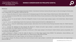 portaldeboaspraticas.iff.fiocruz.br
MANEJO CONSERVADOR DO PROLAPSO GENITAL
Referências
1. Haylen B. An International Urogynecological Association (IUGA) / International Continence Society (ICS) joint report on the terminology for female pelvic
organ prolapse (POP). Int Urogynecol J. 2016;27(2):165–94.
2. Smith FJ, Holman CDJ, Moorin RE, Tsokos N. Lifetime Risk of Undergoing Surgery for Pelvic Organ Prolapse: Obstet Gynecol. 2010;116(5):1096–100.
3. Wu JM, Matthews CA, Conover MM, Pate V, Jonsson Funk M. Lifetime Risk of Stress Urinary Incontinence or Pelvic Organ Prolapse Surgery: Obstet Gynecol.
2014;123(6):1201–6.
4. Subak LL, Waetjen LE, van den Eeden S, Thom DH, Vittinghoff E, Brown JS. Cost of pelvic organ prolapse surgery in the United States. Obstet Gynecol.
2001;98(4):646–51.
5. Sung VW, Hampton BS. Epidemiology of pelvic floor dysfunction. Obstet Gynecol Clin North Am. 2009;36(3):421–43.
6. Mant J, Painter R, Vessey M. Epidemiology of genital prolapse: observations from the Oxford Family Planning Association Study. Br J Obstet Gynaecol.
1997;104(5):579–85.
7. Giri A, Hartmann KE, Hellwege JN, Velez Edwards DR, Edwards TL. Obesity and pelvic organ prolapse: a systematic review and meta-analysis of
observational studies. Am J Obstet Gynecol. 2017;217(1):11–26.e3.
8. Hendrix SL, Clark A, Nygaard I, Aragaki A, Barnabei V, McTiernan A. Pelvic organ prolapse in the Women’s Health Initiative: gravity and gravidity. Am J
Obstet Gynecol. 2002;186(6):1160–6.
9. Swift S, Woodman P, O’Boyle A, Kahn M, Valley M, Bland D, et al. Pelvic Organ Support Study (POSST): The distribution, clinical definition, and
epidemiologic condition of pelvic organ support defects. Am J Obstet Gynecol. 2005;192(3):795–806.
10. Iglesia CB, Smithling KR. Pelvic Organ Prolapse. Am Fam Physician. 2017;96(3):179–85.
11. Li C, Gong Y, Wang B. The efficacy of pelvic floor muscle training for pelvic organ prolapse: a systematic review and meta-analysis. Int Urogynecology J.
2016;27(7):981–92.
 