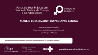 ATENÇÃO ÀS
MULHERES
portaldeboaspraticas.iff.fiocruz.br
Material de 12 de junho de 2019
Disponível em: portaldeboaspraticas.iff.fiocruz.br
Eixo: Atenção às Mulheres
Aprofunde seus conhecimentos acessando artigos disponíveis na biblioteca do Portal.
MANEJO CONSERVADOR DO PROLAPSO GENITAL
 