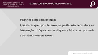 portaldeboaspraticas.iff.fiocruz.br
MANEJO CONSERVADOR DO PROLAPSO GENITAL
Objetivos dessa apresentação:
Apresentar que tipos de prolapso genital não necessitam de
intervenção cirúrgica, como diagnosticá-los e os possíveis
tratamentos conservadores.
 