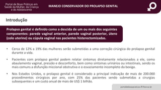 MANEJO CONSERVADOR DO PROLAPSO GENITAL
portaldeboaspraticas.iff.fiocruz.br
Introdução
• Cerca de 12% a 19% das mulheres serão submetidas a uma correção cirúrgica do prolapso genital
durante a vida.
• Pacientes com prolapso genital podem relatar sintomas diretamente relacionados a ele, como
abaulamento vaginal, pressão e desconforto, bem como sintomas urinários ou intestinais, sendo os
mais comuns a disfunção miccional obstrutiva e o esvaziamento incompleto da bexiga.
• Nos Estados Unidos, o prolapso genital é considerado a principal indicação de mais de 200.000
procedimentos cirúrgicos por ano, com 25% das pacientes sendo submetidas a cirurgias
subsequentes e um custo anual de mais de US$ 1 bilhão.
Prolapso genital é definido como a descida de um ou mais dos seguintes
componentes: parede vaginal anterior, parede vaginal posterior, útero
(colo uterino) ou cúpula vaginal nas pacientes histerectomizadas.
 