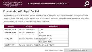 MANEJO CONSERVADOR DO PROLAPSO GENITAL
portaldeboaspraticas.iff.fiocruz.br
Prevalência do Prolapso Genital
A prevalência global de prolapso genital apresenta variação significativa dependendo da definição utilizada,
estando entre 3% e 50%, porém apenas 10% a 20% dessas mulheres buscarão avaliação médica, indicando
que a maioria das mulheres com prolapso é assintomática.
Estudo Definição Prevalência
Nygaard, 2008 Baseada no sintoma 2,9%
Rortveit, 2007 Baseada no sintoma 5,7%
Swift, 2003 Baseada no exame físico
Estágio I: 43,3%
Estágio II: 47,7%
Estágio III: 2,6%
Bradley, 2007 Baseada no exame físico Geral: 23,5 - 49,9%
Fonte: Adaptado de Sung et al., 2009
 