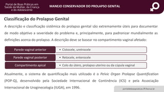 MANEJO CONSERVADOR DO PROLAPSO GENITAL
portaldeboaspraticas.iff.fiocruz.br
Classificação do Prolapso Genital
A descrição e classificação sistêmica do prolapso genital são extremamente úteis para documentar
de modo objetivo a severidade do problema e, principalmente, para padronizar mundialmente as
definições acerca do prolapso. A descrição deve se basear no compartimento vaginal afetado:
• Cistocele, uretroceleParede vaginal anterior
• Retocele, enteroceleParede vaginal posterior
• Colo do útero, prolapso uterino ou da cúpula vaginalCompartimento apical
Atualmente, o sistema de quantificação mais utilizado é o Pelvic Organ Prolapse Quantification
(POP-Q), desenvolvido pela Sociedade Internacional de Continência (ICS) e pela Associação
Internacional de Uroginecologia (IUGA), em 1996.
 