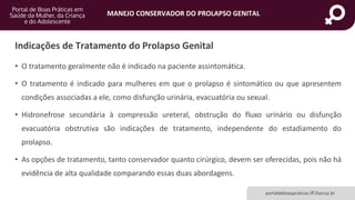MANEJO CONSERVADOR DO PROLAPSO GENITAL
portaldeboaspraticas.iff.fiocruz.br
Indicações de Tratamento do Prolapso Genital
• O tratamento geralmente não é indicado na paciente assintomática.
• O tratamento é indicado para mulheres em que o prolapso é sintomático ou que apresentem
condições associadas a ele, como disfunção urinária, evacuatória ou sexual.
• Hidronefrose secundária à compressão ureteral, obstrução do fluxo urinário ou disfunção
evacuatória obstrutiva são indicações de tratamento, independente do estadiamento do
prolapso.
• As opções de tratamento, tanto conservador quanto cirúrgico, devem ser oferecidas, pois não há
evidência de alta qualidade comparando essas duas abordagens.
 