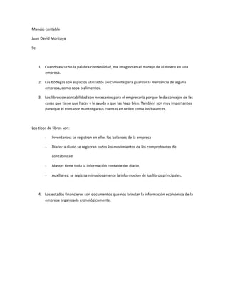 Manejo contable

Juan David Montoya

9c



     1. Cuando escucho la palabra contabilidad, me imagino en el manejo de el dinero en una
        empresa.

     2. Las bodegas son espacios utilizados únicamente para guardar la mercancía de alguna
        empresa, como ropa o alimentos.

     3. Los libros de contabilidad son necesarios para el empresario porque le da concejos de las
        cosas que tiene que hacer y le ayuda a que las haga bien. También son muy importantes
        para que el contador mantenga sus cuentas en orden como los balances.



Los tipos de libros son:

        -   Inventarios: se registran en ellos los balances de la empresa

        -   Diario: a diario se registran todos los movimientos de los comprobantes de

            contabilidad

        -   Mayor: tiene toda la información contable del diario.

        -   Auxiliares: se registra minuciosamente la información de los libros principales.



     4. Los estados financieros son documentos que nos brindan la información económica de la
        empresa organizada cronológicamente.
 