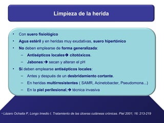 Limpieza de la herida
• Con suero fisiológico
• Agua estéril y en heridas muy exudativas, suero hipertónico
• No deben emplearse de forma generalizada:
– Antisépticos locales citotóxicos.
– Jabones: secan y alteran el pH
• Sí deben emplearse antisépticos locales:
– Antes y después de un desbridamiento cortante.
– En heridas multirresistentes ( SAMR, Acinetobacter, Pseudomona...)
– En la piel perilesional, técnica invasiva
• Lázaro Ochaita P, Longo Imedio I. Tratamiento de las úlceras cutáneas crónicas. Piel 2001; 16: 213-219
 