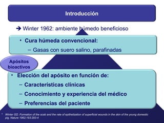 Introducción
• Elección del apósito en función de:
– Características clínicas
– Conocimiento y experiencia del médico
– Preferencias del paciente
•
 Winter 1962: ambiente húmedo beneficioso
Winter GD. Formation of the scab and the rate of epithelization of superficial wounds in the skin of the young domestic
pig. Nature 1962;193:293-4
Apósitos
bioactivos
• Cura húmeda convencional:
– Gasas con suero salino, parafinadas
 