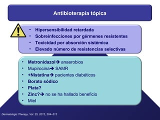 Antibioterapia tópica
• Metronidazol anaerobios
• Mupirocina SAMR
• +Nistatina pacientes diabéticos
• Borato sódico
• Plata?
• Zinc? no se ha hallado beneficio
• Miel
Dermatologic Therapy, Vol. 25, 2012, 304–313
• Hipersensibilidad retardada
• Sobreinfecciones por gérmenes resistentes
• Toxicidad por absorción sistémica
• Elevado número de resistencias selectivas
 