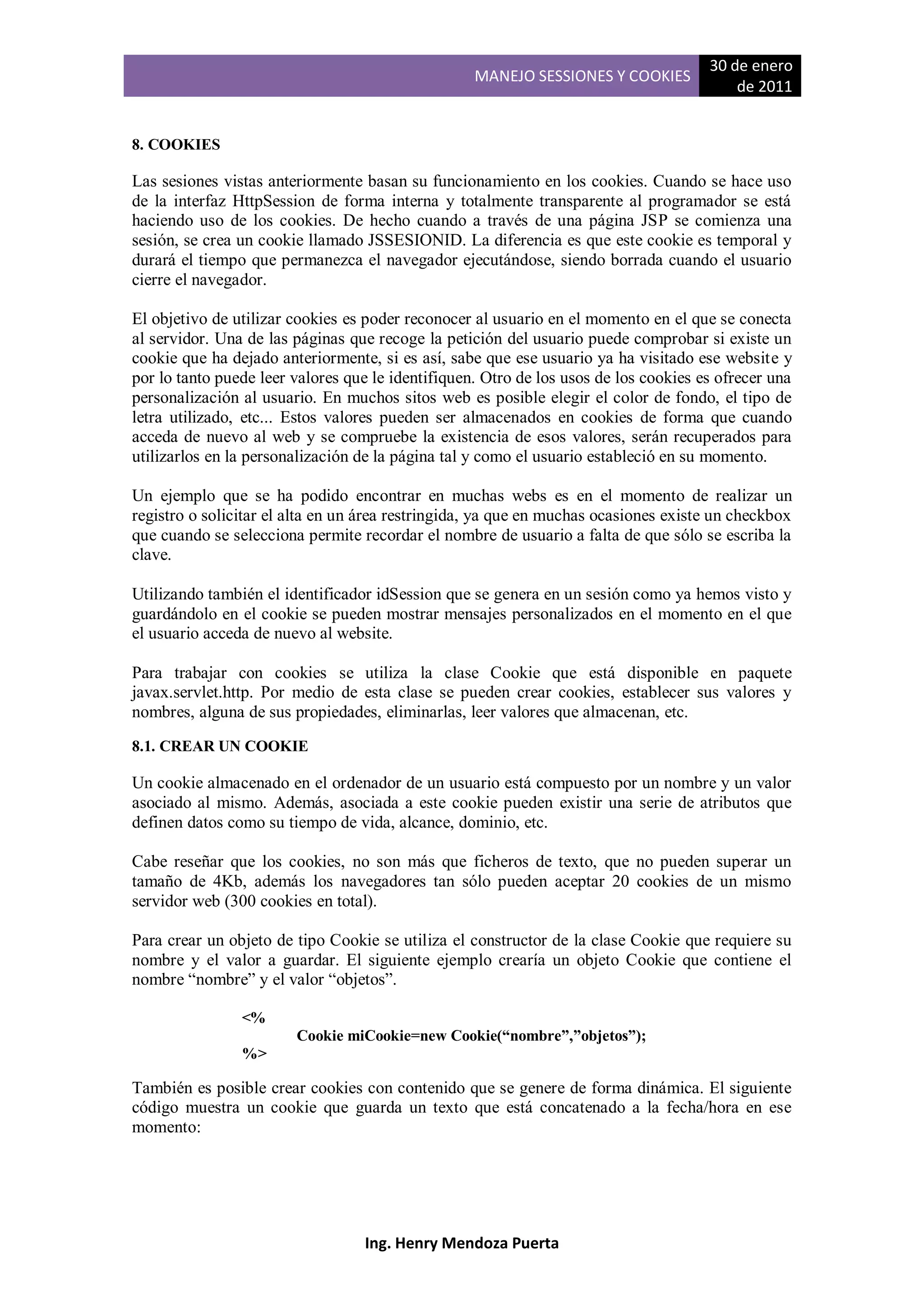 30 de enero
                                                   MANEJO SESSIONES Y COOKIES
                                                                                          de 2011


8. COOKIES

Las sesiones vistas anteriormente basan su funcionamiento en los cookies. Cuando se hace uso
de la interfaz HttpSession de forma interna y totalmente transparente al programador se está
haciendo uso de los cookies. De hecho cuando a través de una página JSP se comienza una
sesión, se crea un cookie llamado JSSESIONID. La diferencia es que este cookie es temporal y
durará el tiempo que permanezca el navegador ejecutándose, siendo borrada cuando el usuario
cierre el navegador.

El objetivo de utilizar cookies es poder reconocer al usuario en el momento en el que se conecta
al servidor. Una de las páginas que recoge la petición del usuario puede comprobar si existe un
cookie que ha dejado anteriormente, si es así, sabe que ese usuario ya ha visitado ese website y
por lo tanto puede leer valores que le identifiquen. Otro de los usos de los cookies es ofrecer una
personalización al usuario. En muchos sitos web es posible elegir el color de fondo, el tipo de
letra utilizado, etc... Estos valores pueden ser almacenados en cookies de forma que cuando
acceda de nuevo al web y se compruebe la existencia de esos valores, serán recuperados para
utilizarlos en la personalización de la página tal y como el usuario estableció en su momento.

Un ejemplo que se ha podido encontrar en muchas webs es en el momento de realizar un
registro o solicitar el alta en un área restringida, ya que en muchas ocasiones existe un checkbox
que cuando se selecciona permite recordar el nombre de usuario a falta de que sólo se escriba la
clave.

Utilizando también el identificador idSession que se genera en un sesión como ya hemos visto y
guardándolo en el cookie se pueden mostrar mensajes personalizados en el momento en el que
el usuario acceda de nuevo al website.

Para trabajar con cookies se utiliza la clase Cookie que está disponible en paquete
javax.servlet.http. Por medio de esta clase se pueden crear cookies, establecer sus valores y
nombres, alguna de sus propiedades, eliminarlas, leer valores que almacenan, etc.
8.1. CREAR UN COOKIE

Un cookie almacenado en el ordenador de un usuario está compuesto por un nombre y un valor
asociado al mismo. Además, asociada a este cookie pueden existir una serie de atributos que
definen datos como su tiempo de vida, alcance, dominio, etc.

Cabe reseñar que los cookies, no son más que ficheros de texto, que no pueden superar un
tamaño de 4Kb, además los navegadores tan sólo pueden aceptar 20 cookies de un mismo
servidor web (300 cookies en total).

Para crear un objeto de tipo Cookie se utiliza el constructor de la clase Cookie que requiere su
nombre y el valor a guardar. El siguiente ejemplo crearía un objeto Cookie que contiene el
nombre “nombre” y el valor “objetos”.

                <%
                        Cookie miCookie=new Cookie(“nombre”,”objetos”);
                %>

También es posible crear cookies con contenido que se genere de forma dinámica. El siguiente
código muestra un cookie que guarda un texto que está concatenado a la fecha/hora en ese
momento:




                                  Ing. Henry Mendoza Puerta
 