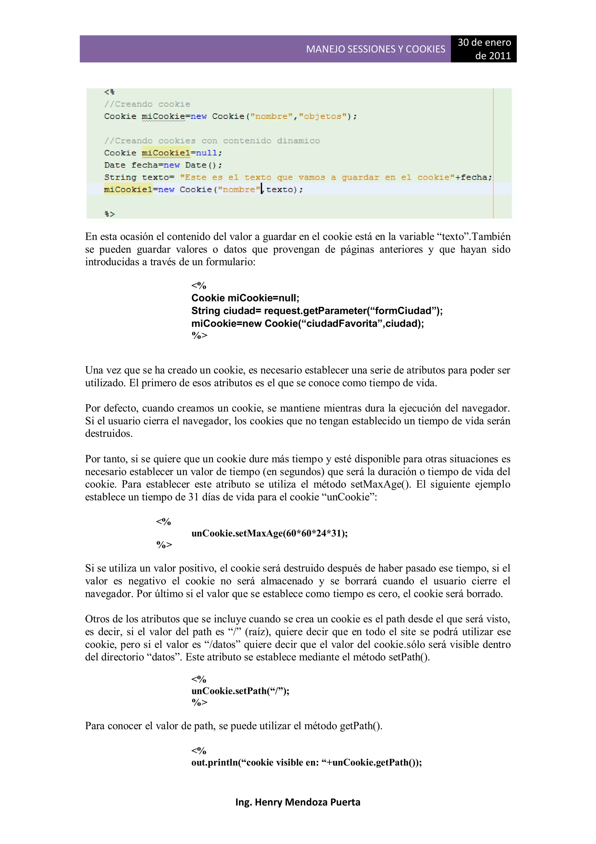 30 de enero
                                                   MANEJO SESSIONES Y COOKIES
                                                                                           de 2011




En esta ocasión el contenido del valor a guardar en el cookie está en la variable “texto”.También
se pueden guardar valores o datos que provengan de páginas anteriores y que hayan sido
introducidas a través de un formulario:

                        <%
                        Cookie miCookie=null;
                        String ciudad= request.getParameter(“formCiudad”);
                        miCookie=new Cookie(“ciudadFavorita”,ciudad);
                        %>


Una vez que se ha creado un cookie, es necesario establecer una serie de atributos para poder ser
utilizado. El primero de esos atributos es el que se conoce como tiempo de vida.

Por defecto, cuando creamos un cookie, se mantiene mientras dura la ejecución del navegador.
Si el usuario cierra el navegador, los cookies que no tengan establecido un tiempo de vida serán
destruidos.

Por tanto, si se quiere que un cookie dure más tiempo y esté disponible para otras situaciones es
necesario establecer un valor de tiempo (en segundos) que será la duración o tiempo de vida del
cookie. Para establecer este atributo se utiliza el método setMaxAge(). El siguiente ejemplo
establece un tiempo de 31 días de vida para el cookie “unCookie”:

                <%
                        unCookie.setMaxAge(60*60*24*31);
                %>

Si se utiliza un valor positivo, el cookie será destruido después de haber pasado ese tiempo, si el
valor es negativo el cookie no será almacenado y se borrará cuando el usuario cierre el
navegador. Por último si el valor que se establece como tiempo es cero, el cookie será borrado.

Otros de los atributos que se incluye cuando se crea un cookie es el path desde el que será visto,
es decir, si el valor del path es “/” (raíz), quiere decir que en todo el site se podrá utilizar ese
cookie, pero si el valor es “/datos” quiere decir que el valor del cookie.sólo será visible dentro
del directorio “datos”. Este atributo se establece mediante el método setPath().

                        <%
                        unCookie.setPath(“/”);
                        %>

Para conocer el valor de path, se puede utilizar el método getPath().

                        <%
                        out.println(“cookie visible en: “+unCookie.getPath());


                                   Ing. Henry Mendoza Puerta
 