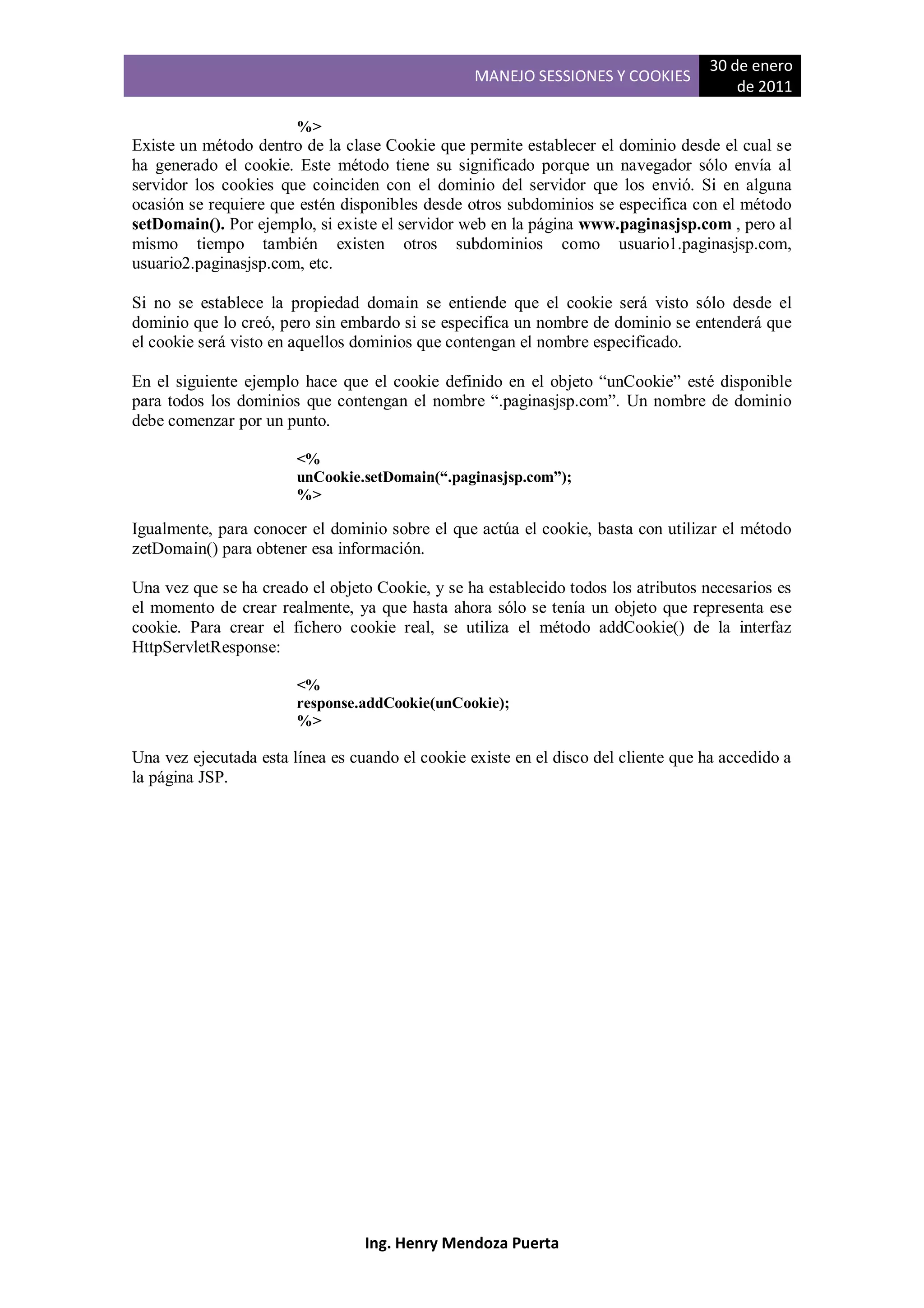 30 de enero
                                                  MANEJO SESSIONES Y COOKIES
                                                                                         de 2011

                        %>
Existe un método dentro de la clase Cookie que permite establecer el dominio desde el cual se
ha generado el cookie. Este método tiene su significado porque un navegador sólo envía al
servidor los cookies que coinciden con el dominio del servidor que los envió. Si en alguna
ocasión se requiere que estén disponibles desde otros subdominios se especifica con el método
setDomain(). Por ejemplo, si existe el servidor web en la página www.paginasjsp.com , pero al
mismo tiempo también existen otros subdominios como usuario1.paginasjsp.com,
usuario2.paginasjsp.com, etc.

Si no se establece la propiedad domain se entiende que el cookie será visto sólo desde el
dominio que lo creó, pero sin embardo si se especifica un nombre de dominio se entenderá que
el cookie será visto en aquellos dominios que contengan el nombre especificado.

En el siguiente ejemplo hace que el cookie definido en el objeto “unCookie” esté disponible
para todos los dominios que contengan el nombre “.paginasjsp.com”. Un nombre de dominio
debe comenzar por un punto.

                        <%
                        unCookie.setDomain(“.paginasjsp.com”);
                        %>

Igualmente, para conocer el dominio sobre el que actúa el cookie, basta con utilizar el método
zetDomain() para obtener esa información.

Una vez que se ha creado el objeto Cookie, y se ha establecido todos los atributos necesarios es
el momento de crear realmente, ya que hasta ahora sólo se tenía un objeto que representa ese
cookie. Para crear el fichero cookie real, se utiliza el método addCookie() de la interfaz
HttpServletResponse:

                        <%
                        response.addCookie(unCookie);
                        %>

Una vez ejecutada esta línea es cuando el cookie existe en el disco del cliente que ha accedido a
la página JSP.




                                  Ing. Henry Mendoza Puerta
 