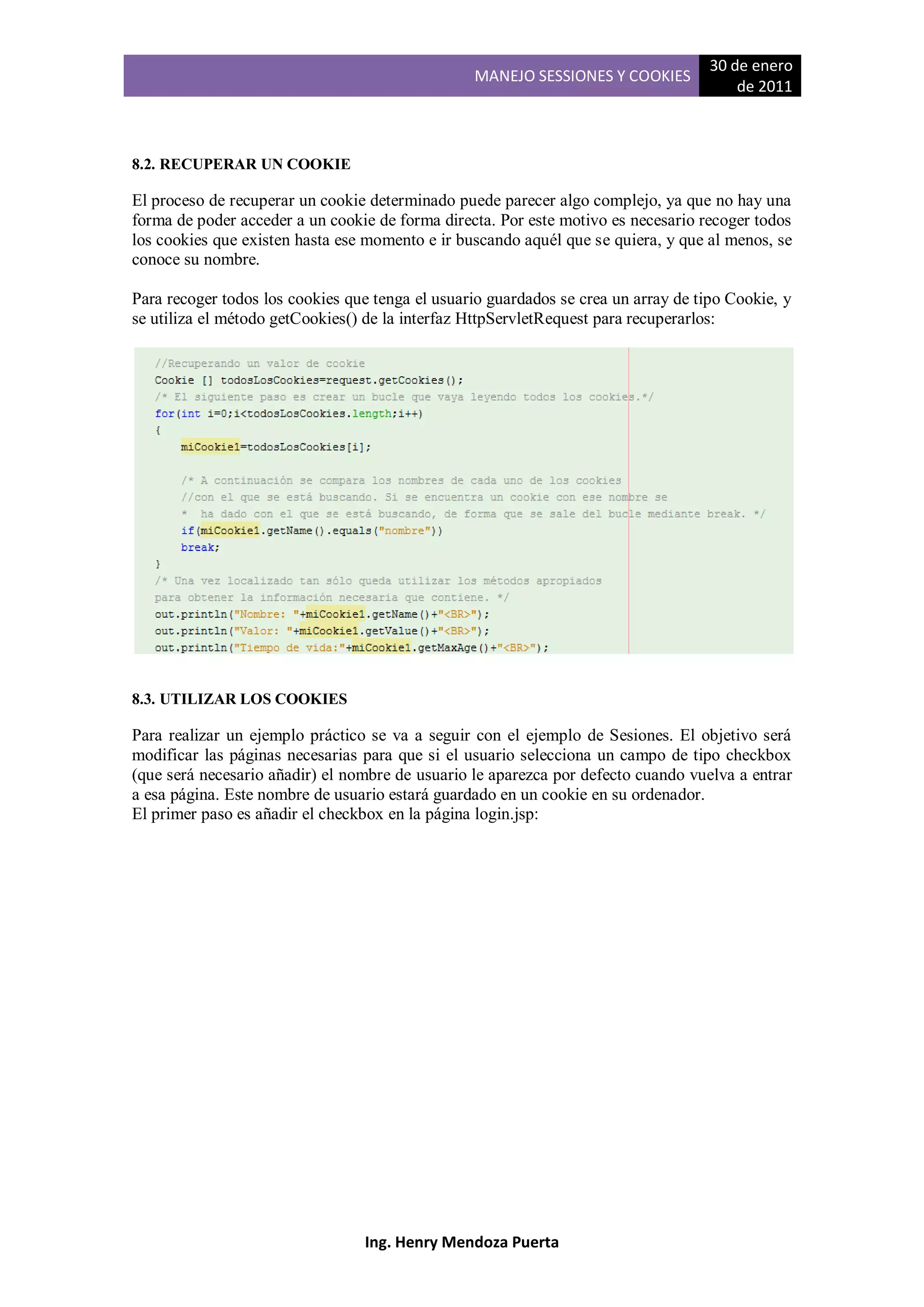 30 de enero
                                                 MANEJO SESSIONES Y COOKIES
                                                                                        de 2011



8.2. RECUPERAR UN COOKIE

El proceso de recuperar un cookie determinado puede parecer algo complejo, ya que no hay una
forma de poder acceder a un cookie de forma directa. Por este motivo es necesario recoger todos
los cookies que existen hasta ese momento e ir buscando aquél que se quiera, y que al menos, se
conoce su nombre.

Para recoger todos los cookies que tenga el usuario guardados se crea un array de tipo Cookie, y
se utiliza el método getCookies() de la interfaz HttpServletRequest para recuperarlos:




8.3. UTILIZAR LOS COOKIES

Para realizar un ejemplo práctico se va a seguir con el ejemplo de Sesiones. El objetivo será
modificar las páginas necesarias para que si el usuario selecciona un campo de tipo checkbox
(que será necesario añadir) el nombre de usuario le aparezca por defecto cuando vuelva a entrar
a esa página. Este nombre de usuario estará guardado en un cookie en su ordenador.
El primer paso es añadir el checkbox en la página login.jsp:




                                 Ing. Henry Mendoza Puerta
 