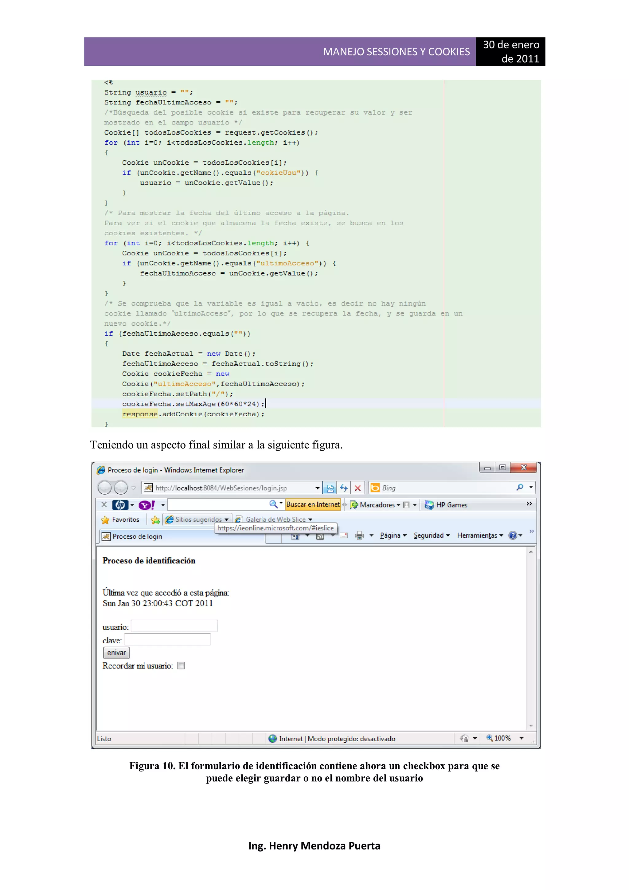 30 de enero
                                                   MANEJO SESSIONES Y COOKIES
                                                                                         de 2011




Teniendo un aspecto final similar a la siguiente figura.




        Figura 10. El formulario de identificación contiene ahora un checkbox para que se
                         puede elegir guardar o no el nombre del usuario




                                   Ing. Henry Mendoza Puerta
 