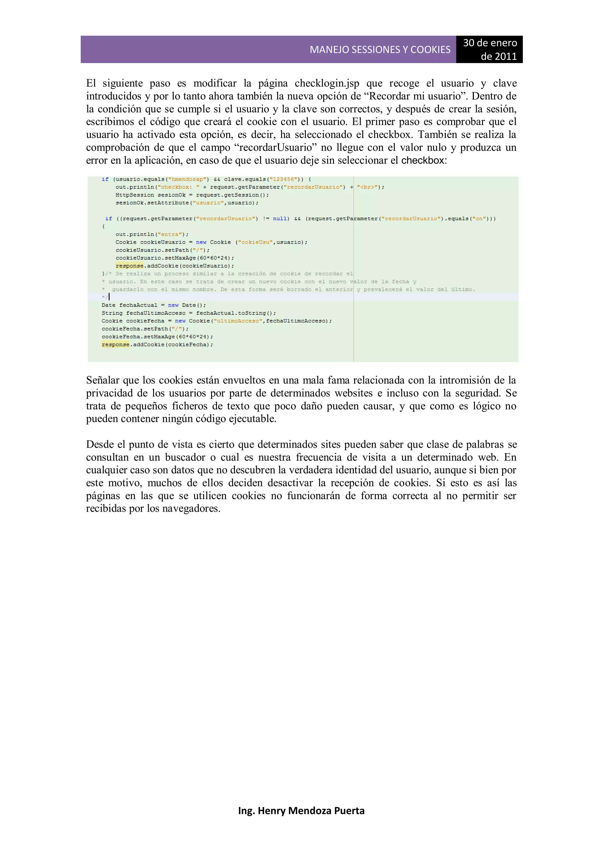 30 de enero
                                                 MANEJO SESSIONES Y COOKIES
                                                                                       de 2011

El siguiente paso es modificar la página checklogin.jsp que recoge el usuario y clave
introducidos y por lo tanto ahora también la nueva opción de “Recordar mi usuario”. Dentro de
la condición que se cumple si el usuario y la clave son correctos, y después de crear la sesión,
escribimos el código que creará el cookie con el usuario. El primer paso es comprobar que el
usuario ha activado esta opción, es decir, ha seleccionado el checkbox. También se realiza la
comprobación de que el campo “recordarUsuario” no llegue con el valor nulo y produzca un
error en la aplicación, en caso de que el usuario deje sin seleccionar el checkbox:




Señalar que los cookies están envueltos en una mala fama relacionada con la intromisión de la
privacidad de los usuarios por parte de determinados websites e incluso con la seguridad. Se
trata de pequeños ficheros de texto que poco daño pueden causar, y que como es lógico no
pueden contener ningún código ejecutable.

Desde el punto de vista es cierto que determinados sites pueden saber que clase de palabras se
consultan en un buscador o cual es nuestra frecuencia de visita a un determinado web. En
cualquier caso son datos que no descubren la verdadera identidad del usuario, aunque si bien por
este motivo, muchos de ellos deciden desactivar la recepción de cookies. Si esto es así las
páginas en las que se utilicen cookies no funcionarán de forma correcta al no permitir ser
recibidas por los navegadores.




                                 Ing. Henry Mendoza Puerta
 