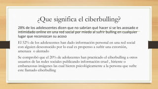 ¿Que significa el ciberbulling?
28% de los adolescentes dicen que no sabrían qué hacer si se les acosado e
intimidado online en una red social por miedo al sufrir bulling en cualquier
lugar que reconozcan su acoso
El 52% de los adolescentes han dado información personal en una red social
con alguien desconocido por lo cual es propenso a sufrir una extorsión,
amenaza o alentado
Se comprobó que el 20% de adolecentes han practicado el ciberbulling a otros
usuarios de las redes sociales publicando información cruel , hiriente o
embarazosas imágenes las cual hieren psicológicamente a la persona que sufre
este llamado ciberbulling
 