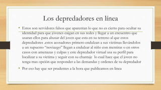 Los depredadores en línea
• Estos son servidores falsos que aparentan lo que no es cierto para ocultar su
identidad para que jóvenes caigan en sus redes y llegar a un encuentro que
usaran ellos para abusar del joven que esta en su terreno al que estos
depredadores .estos acosadores primero endulzan a sus victimas llevándolos
a un supuesto “noviazgo” llegan a endulzar al niño con mentiras o en otros
casos con amenazas y culpas y este depredador virtual usa su perfil para
localizar a su victima y seguir con su chantaje lo cual hace que el joven no
tenga mas opción que responder a las demandas y ordenes de su depredador
• Por eso hay que ser prudentes a la hora que publicamos en linea
 