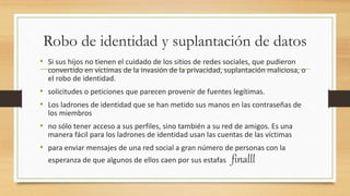 Robo de identidad y suplantación de datos
• Si sus hijos no tienen el cuidado de los sitios de redes sociales, que pudieron
convertido en víctimas de la invasión de la privacidad, suplantación maliciosa, o
el robo de identidad.
• solicitudes o peticiones que parecen provenir de fuentes legítimas.
• Los ladrones de identidad que se han metido sus manos en las contraseñas de
los miembros
• no sólo tener acceso a sus perfiles, sino también a su red de amigos. Es una
manera fácil para los ladrones de identidad usan las cuentas de las víctimas
• para enviar mensajes de una red social a gran número de personas con la
esperanza de que algunos de ellos caen por sus estafas finalll
 