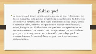 ¡Sabias que!
• Al transcurso del tiempo hemos comprobado que en estas redes sociales los
hijos o la juventud es la que mas invierte tiempo en esta forma de distracción
que los lleva a perder hábitos de la buena comunicación entre amigo, familia
o acercados a ellos, en la cual en aquellas redes sociales como Facebook,
twitter, instagram etc.. Evidenciamos que para tener este tipo de redes hay
que crear una cuenta que necesita unos datos persónales que necesita la red
para que la gente tenga acceso a tu información personal que puede ser
usado en la contra del dueño de la cuenta para extorsionar, amenazar e
incluso atentados
 