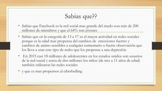 Sabias que??
• Sabias que Facebook es la red social mas grande del mudo con más de 200
millones de miembros y que el 64% son jóvenes
• Sabias que en la categoría de 13 a 17 es el mayor actividad en redes sociales
porque es la edad mas propensa del cambios de emociones fuertes y
cambios de animo sensibles a cualquier comentario o fuerte observación que
los lleva a usar este tipo de redes que los propensa a una depresión
• En 2015 casi 18 millones de adolescentes en los estados unidos son usuarios
de la red social y cerca de dos millones los niños (de tres a 11 años de edad)
también utilizaron las redes sociales
• y que es mas propensos al ciberbulling
 