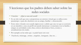 5 lecciones que los padres deben saber sobre las
redes sociales
• 1 lección: ¿Qué es una red social?
• Es un sitio web que crea o proporciona un entorno virtual que se utiliza como
pasatiempo o para des aburrirse con un amigo, familiar o desconocido
• Estos sitios virtuales son cuando algún joven o adulto que una vez que se convierte
en un miembro y crea un perfil este puede interactuar y conectarce con tu familia y
amigos en actividades como chat, correos electrónicos fotos, eventos y
actualizaciones de estado.
• Por ejemplo en las redes que se pude hacer esto son:
• Facebook, whatsapp , twitter , snapchat , instagram , line etc…
 