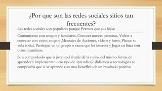 ¿Por que son las redes sociales sitios tan
frecuentes?
Las redes sociales son populares porque Permita que sus hijos:
Comunicarse con amigos y familiares, Conocer nuevas personas, Volver a
conectar con viejos amigos ,Mensajes de Acciones, vídeos y fotos, Planee su
vida social, Participar en un grupo o causa que les interesa y Jugar en línea con
otros miembros.
Se a comprobado que la juventud al salir de la rutina del mismo forma de
aprender y implementan otro tipo de aprendizaje didáctico o tecnológica se
comprueba que si se aprende con mas beneficio de un resultado positivo
 