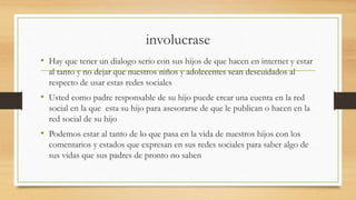 involucrase
• Hay que tener un dialogo serio con sus hijos de que hacen en internet y estar
al tanto y no dejar que nuestros niños y adolecentes sean descuidados al
respecto de usar estas redes sociales
• Usted como padre responsable de su hijo puede crear una cuenta en la red
social en la que esta su hijo para asesorarse de que le publican o hacen en la
red social de su hijo
• Podemos estar al tanto de lo que pasa en la vida de nuestros hijos con los
comentarios y estados que expresan en sus redes sociales para saber algo de
sus vidas que sus padres de pronto no saben
 
