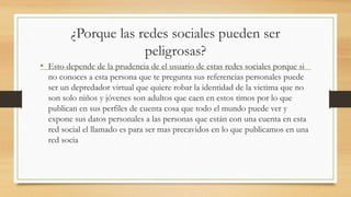 ¿Porque las redes sociales pueden ser
peligrosas?
• Esto depende de la prudencia de el usuario de estas redes sociales porque si
no conoces a esta persona que te pregunta sus referencias personales puede
ser un depredador virtual que quiere robar la identidad de la victima que no
son solo niños y jóvenes son adultos que caen en estos timos por lo que
publican en sus perfiles de cuenta cosa que todo el mundo puede ver y
expone sus datos personales a las personas que están con una cuenta en esta
red social el llamado es para ser mas precavidos en lo que publicamos en una
red socia
 