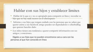 Hablar con sus hijos y establecer limites
• Hablar de lo que es y no es apropiado para compartir en línea y recordar su
hijo que no hay nada secreto en el ciberespacio
• Informe a sus hijos que tengan cuidado con las personas que no saben que
querer unirse a sus facebook amigo pueden ser depredadores o ciberbulling
que quieren hacerles daño
• Los niños tienen una tendencia a querer compartir información con sus
amigos y conexiones.
Dígales a sus hijos que no pueden encontrarse cara a cara con las
personas al que han conocido en línea
 