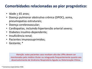 Comorbidades relacionadas ao pior prognóstico:
• Idade > 65 anos;
• Doença pulmonar obstrutiva crônica (DPOC), asma,
pneumopatias estruturais;
• Doença cerebrovascular;
• Cardiopatias, incluindo hipertensão arterial severa;
• Diabetes insulino-dependente;
• Insuficiência renal;
• Pacientes imunossuprimidos;
• Gestante; *
Atenção: estes pacientes caso recebam alta das UPAs devem ser
monitorados pelo médico titular ou retaguarda frequentemente quanto aos
desenvolvimento de Síndrome Respiratória Aguda ou Deterioração Clínica.
* Consenso especialistas HIAE
 