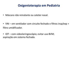 Oxigenioterapia em Pediatria
• Máscara não reinalante ou cateter nasal.
• VNI – em ventilador com circuito fechado e filtros insp/exp +
filtro umidificador.
• IOT – com videolaringoscópio; evitar uso BVM;
aspiração em sistema fechado.
 