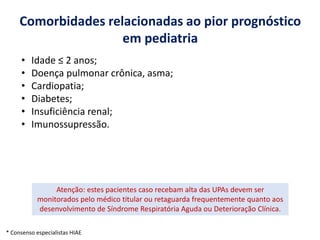 Comorbidades relacionadas ao pior prognóstico
em pediatria
• Idade ≤ 2 anos;
• Doença pulmonar crônica, asma;
• Cardiopatia;
• Diabetes;
• Insuficiência renal;
• Imunossupressão.
Atenção: estes pacientes caso recebam alta das UPAs devem ser
monitorados pelo médico titular ou retaguarda frequentemente quanto aos
desenvolvimento de Síndrome Respiratória Aguda ou Deterioração Clínica.
* Consenso especialistas HIAE
 