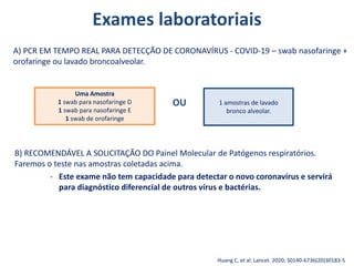 Exames laboratoriais
B) RECOMENDÁVEL A SOLICITAÇÃO DO Painel Molecular de Patógenos respiratórios.
Faremos o teste nas amostras coletadas acima.
- Este exame não tem capacidade para detectar o novo coronavírus e servirá
para diagnóstico diferencial de outros vírus e bactérias.
Huang C, et al. Lancet. 2020; S0140-6736(20)30183-5
A) PCR EM TEMPO REAL PARA DETECÇÃO DE CORONAVÍRUS - COVID-19 – swab nasofaringe +
orofaringe ou lavado broncoalveolar.
Uma Amostra
1 swab para nasofaringe D
1 swab para nasofaringe E
1 swab de orofaringe
1 amostras de lavado
bronco alveolar.
OU
 
