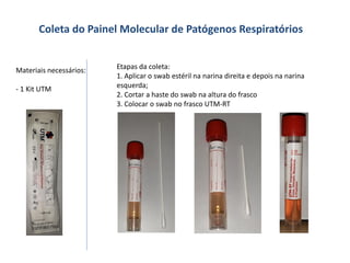 Coleta do Painel Molecular de Patógenos Respiratórios
Materiais necessários:
- 1 Kit UTM
Etapas da coleta:
1. Aplicar o swab estéril na narina direita e depois na narina
esquerda;
2. Cortar a haste do swab na altura do frasco
3. Colocar o swab no frasco UTM-RT
 