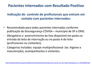 Pacientes Internados com Resultado Positivo
Indicação do controle de profissionais que entram em
contato com pacientes internados:
• Recomendado para todos pacientes internados conforme
publicação de biossegurança COVISA – município de SP e OMS.
- Obrigatório o preenchimento da lista disponível em pasta na
entrada do leito de internação ou no posto A do leito
(profissionais ou visitantes);
- Categorias incluídas: equipe multiprofissional (ex. higiene e
manutenção), acompanhantes e visitantes.
https://www.prefeitura.sp.gov.br/cidade/secretarias/upload/chamadas/nota_tecnica_04_dve_2020_biossegurana_v3_1583786949.pdf
 