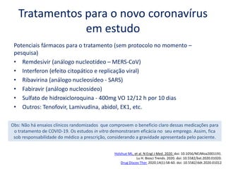 Tratamentos para o novo coronavírus
em estudo
Potenciais fármacos para o tratamento (sem protocolo no momento –
pesquisa)
• Remdesivir (análogo nucleotídeo – MERS-CoV)
• Interferon (efeito citopático e replicação viral)
• Ribavirina (análogo nucleosídeo - SARS)
• Fabiravir (análogo nucleosídeo)
• Sulfato de hidroxicloroquina - 400mg VO 12/12 h por 10 dias
• Outros: Tenofovir, Lamivudina, abidol, EK1, etc.
Holshue ML, et al. N Engl J Med. 2020. doi: 10.1056/NEJMoa2001191.
Lu H. Biosci Trends. 2020. doi: 10.5582/bst.2020.01020.
Drug Discov Ther. 2020;14(1):58-60. doi: 10.5582/ddt.2020.01012
Obs: Não há ensaios clínicos randomizados que comprovem o beneficio claro dessas medicações para
o tratamento de COVID-19. Os estudos in vitro demonstraram eficácia no seu emprego. Assim, fica
sob responsabilidade do médico a prescrição, considerando a gravidade apresentada pelo paciente.
 