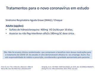 Tratamentos para o novo coronavírus em estudo
Síndrome Respiratória Aguda Grave (SRAG) / Choque
Adulto (opções):
• Sulfato de hidroxicloroquina 400mg VO 2x/dia por 10 dias;
• Associar ou não Peg-Interferon-alfa2a 180mcg SC dose única.
Chan JF, et al. The J Infect Dis. 2015;212: 1904-13
Morra ME, etal. Rev Med Virol. 2018;28:e1977
Obs: Não há ensaios clínicos randomizados que comprovem o beneficio claro dessas medicações para
o tratamento de COVID-19. Os estudos in vitro demonstraram eficácia no seu emprego. Assim, fica
sob responsabilidade do médico a prescrição, considerando a gravidade apresentada pelo paciente.
Deng SQ, et al. J Clin Med. 2020 Feb 20;9(2). pii: E575. doi: 10.3390/jcm9020575.
Chong YP, et al. Infect Chemother. 2015; 47(3): 212-222
 