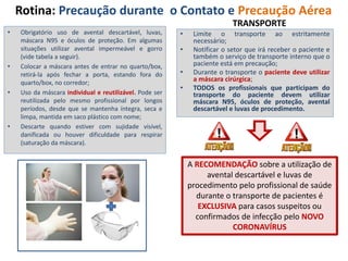 Rotina: Precaução durante o Contato e Precaução Aérea
• Obrigatório uso de avental descartável, luvas,
máscara N95 e óculos de proteção. Em algumas
situações utilizar avental impermeável e gorro
(vide tabela a seguir).
• Colocar a máscara antes de entrar no quarto/box,
retirá-la após fechar a porta, estando fora do
quarto/box, no corredor;
• Uso da máscara individual e reutilizável. Pode ser
reutilizada pelo mesmo profissional por longos
períodos, desde que se mantenha íntegra, seca e
limpa, mantida em saco plástico com nome;
• Descarte quando estiver com sujidade visível,
danificada ou houver dificuldade para respirar
(saturação da máscara).
• Limite o transporte ao estritamente
necessário;
• Notificar o setor que irá receber o paciente e
também o serviço de transporte interno que o
paciente está em precaução;
• Durante o transporte o paciente deve utilizar
a máscara cirúrgica;
• TODOS os profissionais que participam do
transporte do paciente devem utilizar
máscara N95, óculos de proteção, avental
descartável e luvas de procedimento.
A RECOMENDAÇÃO sobre a utilização de
avental descartável e luvas de
procedimento pelo profissional de saúde
durante o transporte de pacientes é
EXCLUSIVA para casos suspeitos ou
confirmados de infecção pelo NOVO
CORONAVÍRUS
TRANSPORTE
 