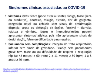 Síndromes clínicas associadas ao COVID-19
• Sintomas leves: febre (pode estar ausente), fadiga, tosse (seca
ou produtiva), anorexia, mialgia, astenia, dor de garganta,
congestão nasal ou cefaleia sem sinais de desidratação
dispneia, sepse ou disfunção de órgãos. Possível – diarreia,
náusea e vômitos. Idosos e imunodeprimidos podem
apresentar sintomas atípicos pois não apresentam sinais de
desidratação, febre ou dificuldade para respirar.
• Pneumonia sem complicações: infecção do trato respiratório
inferior sem sinais de gravidade. Criança sem pneumonias
grave tem tosse ou ou dificuldade de respirar + respiração
rápida: <2 meses: ≥ 60 irpm; 2 a 11 meses: ≥ 50 irpm; 1 a 5
anos: ≥ 40 irpm.
https://www.who.int/publications-detail/clinical-management-of-severe-acute-respiratory-infection-when-novel-coronavirus-(ncov)-
infection-is-suspected
 