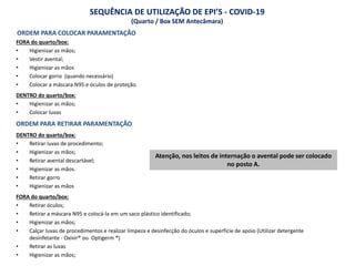 ORDEM PARA COLOCAR PARAMENTAÇÃO
FORA do quarto/box:
• Higienizar as mãos;
• Vestir avental;
• Higienizar as mãos
• Colocar gorro (quando necessário)
• Colocar a máscara N95 e óculos de proteção.
DENTRO do quarto/box:
• Higienizar as mãos;
• Colocar luvas
ORDEM PARA RETIRAR PARAMENTAÇÃO
DENTRO do quarto/box:
• Retirar luvas de procedimento;
• Higienizar as mãos;
• Retirar avental descartável;
• Higienizar as mãos.
• Retirar gorro
• Higienizar as mãos
FORA do quarto/box:
• Retirar óculos;
• Retirar a máscara N95 e colocá-la em um saco plástico identificado;
• Higienizar as mãos;
• Calçar luvas de procedimentos e realizar limpeza e desinfecção do óculos e superfície de apoio (Utilizar detergente
desinfetante - Oxivir® ou Optigerm ®)
• Retirar as luvas
• Higienizar as mãos;
SEQUÊNCIA DE UTILIZAÇÃO DE EPI’S - COVID-19
(Quarto / Box SEM Antecâmara)
Atenção, nos leitos de internação o avental pode ser colocado
no posto A.
 