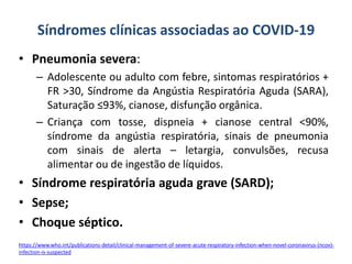 Síndromes clínicas associadas ao COVID-19
• Pneumonia severa:
– Adolescente ou adulto com febre, sintomas respiratórios +
FR >30, Síndrome da Angústia Respiratória Aguda (SARA),
Saturação ≤93%, cianose, disfunção orgânica.
– Criança com tosse, dispneia + cianose central <90%,
síndrome da angústia respiratória, sinais de pneumonia
com sinais de alerta – letargia, convulsões, recusa
alimentar ou de ingestão de líquidos.
• Síndrome respiratória aguda grave (SARD);
• Sepse;
• Choque séptico.
https://www.who.int/publications-detail/clinical-management-of-severe-acute-respiratory-infection-when-novel-coronavirus-(ncov)-
infection-is-suspected
 